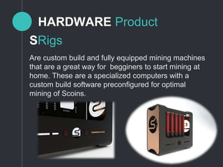 HARDWARE Product
Are custom build and fully equipped mining machines
that are a great way for begginers to start mining at
home. These are a specialized computers with a
custom build software preconfigured for optimal
mining of Scoins.
SRigs
 
