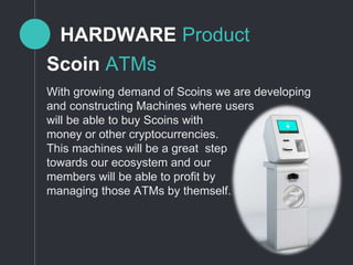 HARDWARE Product
With growing demand of Scoins we are developing
and constructing Machines where users
will be able to buy Scoins with
money or other cryptocurrencies.
This machines will be a great step
towards our ecosystem and our
members will be able to profit by
managing those ATMs by themself.
Scoin ATMs
 