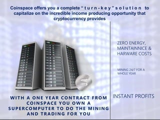 INSTANT PROFITSWITH A ONE YEAR CONTRACT FROM
CO INS P ACE YO U O WN A
S UP ERCO MPUTER TO DO THE MINING
AND TRADING FO R YO U
MINING 24/7 FOR A
WHOLE YEAR
ZERO ENERGY,
MAINTAINNICE &
HARWARE COSTS
Coinspace offers you a complete “ t u r n - k e y ” s o l u t i o n to
capitalize on the incredible income producing opportunity that
cryptocurrency provides
 