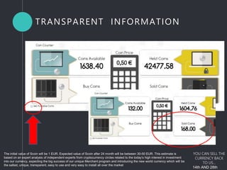 The initial value of Scoin will be 1 EUR. Expected value of Scoin after 24 month will be between 30-50 EUR. This estimate is
based on an expert analysis of independent experts from cryptocurrency circles related to the today’s high interest in investment
into our currency, expecting the big success of our unique Merchant program and introducing the new world currency which will be
the safest, unique, transparent, easy to use and very easy to install all over the market
YOU CAN SELL THE
CURRENCY BACK
TO US...
14th AND 28th
TRANSPARENT INFORMATION
 