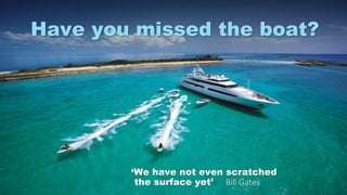 ‘We have not even scratched
the surface yet’ Bill Gates
Have you missed the boat?
 