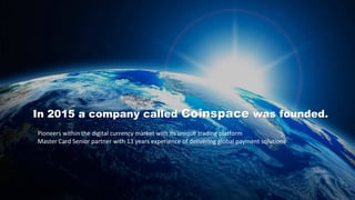 In 2015 a company called Coinspace was founded.
Pioneers within the digital currency market with its unique trading platform
Master Card Senior partner with 13 years experience of delivering global payment solutions
 