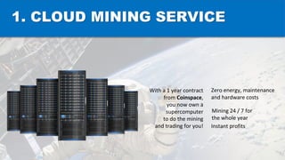 1. CLOUD MINING SERVICE
With a 1 year contract
from Coinspace,
you now own a
supercomputer
to do the mining
and trading for you!
Zero energy, maintenance
and hardware costs
Mining 24 / 7 for
the whole year
Instant profits
 