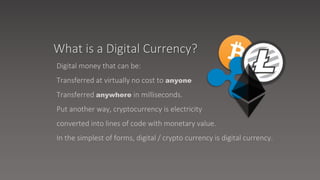 Digital money that can be:
Transferred at virtually no cost to anyone
Transferred anywhere in milliseconds.
Put another way, cryptocurrency is electricity
converted into lines of code with monetary value.
In the simplest of forms, digital / crypto currency is digital currency.
What is a Digital Currency?
 