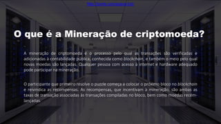 A mineração de criptomoeda é o processo pelo qual as transações são verificadas e
adicionadas à contabilidade pública, conhecida como blockchain, e também o meio pelo qual
novas moedas são lançadas. Qualquer pessoa com acesso à internet e hardware adequado
pode participar na mineração.
O participante que primeiro resolve o puzzle começa a colocar o próximo bloco no blockchain
e reivindica as recompensas. As recompensas, que incentivam à mineração, são ambas as
taxas de transação associadas às transações compiladas no bloco, bem como moedas recém-
lançadas.
O que é a Mineração de criptomoeda?
http://porto.coinspace.biz/
 