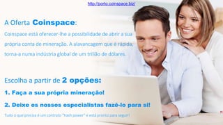 A Oferta Coinspace:
Coinspace está oferecer-lhe a possibilidade de abrir a sua
própria conta de mineração. A alavancagem que é rápida,
torna-a numa indústria global de um trilião de dólares.
Escolha a partir de 2 opções:
1. Faça a sua própria mineração!
2. Deixe os nossos especialistas fazê-lo para si!
Tudo o que precisa é um contrato "hash power" e está pronto para seguir!
http://porto.coinspace.biz/
 