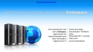 Benefícios de um contrato de mineração Coinspace
Com contrato de 1 ano
com a Coinspace,
agora possui um
supercomputador para
fazer mineração e
negociar para si!
Custos de energia,
manutenção e hardware
nulos.
Mineração 24 / 7 durante
todo o ano.
Lucros instantâneos.
http://porto.coinspace.biz/
 
