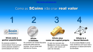 A comunidade Scoin é ainda
mais dinâmica com lucro real e
poupança no desenvolvimento
da atividade.
Como as SCoins irão criar real valor
1 2 3 4
As pessoas aceitam e
comercializam Scoin porque
outras pessoas aceitam e
comercializam em Scoin.
Ao contrário da moeda fiduciária
produzida pelos bancos
centrais, há um limite total
definido em Scoins.
O valor de mercado das
Scoins tem fortes oscilações
no valor e até mesmo um
valor de mercado.
SCoin está a
ganhar popularidade
SCoin
é limitada
SCoin atua
como um capital próprio
SCoin is a
Social Network
Scoin
Accepted Here
http://porto.coinspace.biz/
 