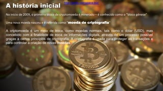 No início de 2009, o primeiro bloco de cryptomoeda é minerado – é conhecido como o "bloco génese"
Uma nova moeda nasceu e é referida como "moeda de criptografia"
A criptomoeda é um meio de troca, como moedas normais, tais como o dólar (USD), mas
concebido com a finalidade de troca de informações digitais, através de um processo possível
graças a certos princípios de criptografia. A criptografia é usada para proteger as transações e
para controlar a criação de novas moedas.
A história inicial
http://porto.coinspace.biz/
 