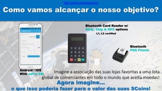 Como vamos alcançar o nosso objetivo?
Android / iOS
With mPos SW
Bluetooth Card Reader w/
Strip, Chip & NFC options
L1, L2 certified
Bluetooth
POS Printer
Imagine a associação das suas lojas favoritas a uma lista
global de comerciantes em todo o mundo que aceita moedas!
Agora imagine…
o que isso poderia fazer para o valor das suas SCoins!
http://porto.coinspace.biz/
 