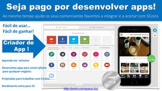 Seja pago por desenvolver apps!
Go on
Try Me!
Ao mesmo tempo ajude os seus comerciantes favoritos a integrar e a aceitar com SCoins
Criador de
App !
Fácil de usar…
Fácil de ganhar!
Aprenda em minutos
Desenvolva apps para smart-phone
para qualquer negócio.
Projetadas para trabalhar com SCoins
Rendimento extra para Si!
http://porto.coinspace.biz/
 