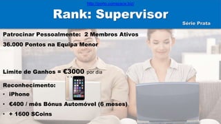 Rank: Supervisor
Patrocinar Pessoalmente: 2 Membros Ativos
36.000 Pontos na Equipa Menor
Limite de Ganhos = €3000 por dia
Reconhecimento:
• iPhone
• €400 / mês Bónus Automóvel (6 meses)
• + 1600 SCoins
Série Prata
http://porto.coinspace.biz/
 