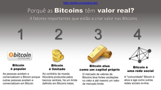 A "comunidade" Bitcoin é
ativa e age como outras
redes sociais on-line.
Porquê as Bitcoins têm valor real?
4 fatores importantes que estão a criar valor nas Bitcoins
1 2 3 4
As pessoas aceitam e
comercializam o Bitcoin porque
outras pessoas aceitam e
comercializam em Bitcoin.
Ao contrário da moeda
fiduciária produzida pelos
bancos centrais, há um limite
definido em Bitcoins totais.
O mercado de valores de
Bitcoins teve fortes oscilações
no valor e até mesmo um valor
de mercado limite.
Bitcoin
é popular
Bitcoin
é limitado
Bitcoin atua
como um capital próprio
Bitcoin é
uma rede social
http://porto.coinspace.biz/
 