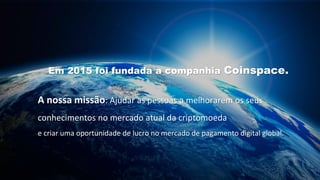 Em 2015 foi fundada a companhia Coinspace.
A nossa missão: Ajudar as pessoas a melhorarem os seus
conhecimentos no mercado atual da criptomoeda
e criar uma oportunidade de lucro no mercado de pagamento digital global.
 