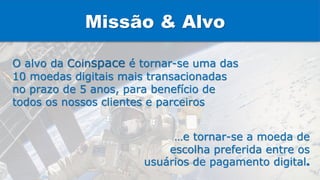 O alvo da Coinspace é tornar-se uma das
10 moedas digitais mais transacionadas
no prazo de 5 anos, para benefício de
todos os nossos clientes e parceiros
…e tornar-se a moeda de
escolha preferida entre os
usuários de pagamento digital.
Missão & Alvo
 