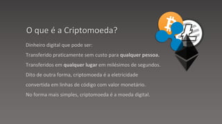 Dinheiro digital que pode ser:
Transferido praticamente sem custo para qualquer pessoa.
Transferidos em qualquer lugar em milésimos de segundos.
Dito de outra forma, criptomoeda é a eletricidade
convertida em linhas de código com valor monetário.
No forma mais simples, criptomoeda é a moeda digital.
O que é a Criptomoeda?
 