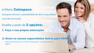 A Oferta Coinspace:
Coinspace oferecer a possibilidade de abrir a sua própria
conta de mineração.
Escolha a partir de 2 opções:
1. Faça a sua própria mineração!
2. Deixe os nossos especialistas fazê-lo para VOCE!
Tudo o que precisa é um contrato "hash power" e está pronto para
seguir!
 