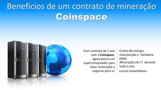 Benefícios de um contrato de mineração
Coinspace
Com contrato de 1 ano
com a Coinspace,
agora possui um
supercomputador para
fazer mineração e
negociar para si!
Custos de energia,
manutenção e hardware
ZERO.
Mineração 24 / 7 durante
todo o ano.
Lucros instantâneos.
 