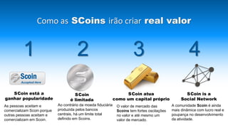 A comunidade Scoin é ainda
mais dinâmica com lucro real e
poupança no desenvolvimento
da atividade.
Como as SCoins irão criar real valor
1 2 3 4
As pessoas aceitam e
comercializam Scoin porque
outras pessoas aceitam e
comercializam em Scoin.
Ao contrário da moeda fiduciária
produzida pelos bancos
centrais, há um limite total
definido em Scoins.
O valor de mercado das
Scoins tem fortes oscilações
no valor e até mesmo um
valor de mercado.
SCoin está a
ganhar popularidade
SCoin
é limitada
SCoin atua
como um capital próprio
SCoin is a
Social Network
Scoin
Accepted Here
 