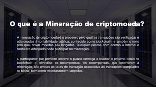 A mineração de criptomoeda é o processo pelo qual as transações são verificadas e
adicionadas à contabilidade pública, conhecida como blockchain, e também o meio
pelo qual novas moedas são lançadas. Qualquer pessoa com acesso à internet e
hardware adequado pode participar na mineração.
O participante que primeiro resolve o puzzle começa a colocar o próximo bloco no
blockchain e reivindica as recompensas. As recompensas, que incentivam à
mineração, são ambas as taxas de transação associadas às transações compiladas
no bloco, bem como moedas recém-lançadas.
O que é a Mineração de criptomoeda?
 