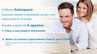 A Oferta Coinspace:
Coinspace oferecer a possibilidade de abrir a sua
própria conta de mineração.
Escolha a partir de 2 opções:
1. Faça a sua própria mineração!
2. Deixe os nossos especialistas fazê-lo para VOCE!
Tudo o que precisa é um contrato "hash power" e está pronto para
seguir!
 