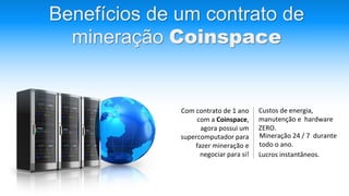 Benefícios de um contrato de
mineração Coinspace
Com contrato de 1 ano
com a Coinspace,
agora possui um
supercomputador para
fazer mineração e
negociar para si!
Custos de energia,
manutenção e hardware
ZERO.
Mineração 24 / 7 durante
todo o ano.
Lucros instantâneos.
 