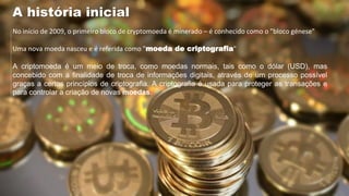 No início de 2009, o primeiro bloco de cryptomoeda é minerado – é conhecido como o "bloco génese"
Uma nova moeda nasceu e é referida como "moeda de criptografia"
A criptomoeda é um meio de troca, como moedas normais, tais como o dólar (USD), mas
concebido com a finalidade de troca de informações digitais, através de um processo possível
graças a certos princípios de criptografia. A criptografia é usada para proteger as transações e
para controlar a criação de novas moedas.
A história inicial
 