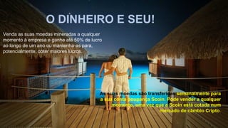 O DINHEIRO E SEU!
Venda as suas moedas mineradas a qualquer
momento à empresa e ganhe até 50% de lucro
ao longo de um ano ou mantenha-as para,
potencialmente, obter maiores lucros.
As suas moedas são transferidas semanalmente para
a sua conta poupança Scoin. Pode vender a qualquer
momento, uma vez que a Scoin está cotada num
mercado de câmbio Cripto.
 