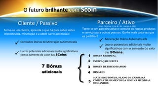 O futuro brilhante com Scoin
Torne-se um cliente, aprenda o que há para saber sobre
criptomoeda, mineração e a obter lucros potenciais!
Torne-se um parceiro ativo e consulte os nossos produtos
e serviços para outras pessoas. Ganhe mais cada vez que
os partilhar!
Parceiro / AtivoCliente / Passivo
Comissões Diárias de Mineração Automatizada
Lucros potenciais adicionais muito significativos
com o aumento do valor das SCoins
Mineração Diária Automatizada
Lucros potenciais adicionais muito
significativos com o aumento do valor
das SCoins.
{7 Bónus
adicionais
1
2
3
4
5
Ativo: Patrocinar 1 Esq. & 1 Dir. + pacote de €300
BONUS RESIDUAL
INDICAÇÃO DIRETA
BONUS DE INICIO RAPIDO
BINARIO
MATCHING BONUS, PLANO DE CARREIRA
COMPARTILHAMENTO DA PISCINA MUNDIAL
DE GANHOS
 