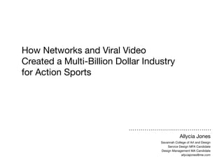 How Networks and Viral Video
Created a Multi-Billion Dollar Industry
for Action Sports

Allycia Jones
Savannah College of Art and Design
Service Design MFA Candidate
Design Management MA Candidate
allyciajones@me.com

 