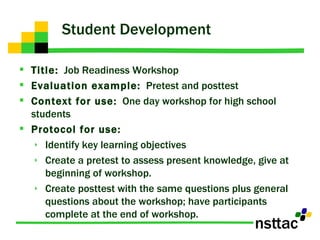Student Development  Title:   Job Readiness Workshop Evaluation example:   Pretest and posttest Context for use:   One day workshop for high school students  Protocol for use:   Identify key learning objectives Create a pretest to assess present knowledge, give at beginning of workshop. Create posttest with the same questions plus general questions about the workshop; have participants complete at the end of workshop. 