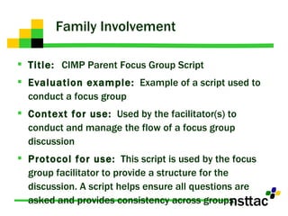 Family Involvement Title:  CIMP Parent Focus Group Script Evaluation example:   Example of a script used to conduct a focus group Context for use:   Used by the facilitator(s) to conduct and manage the flow of a focus group discussion Protocol for use:   This script is used by the focus group facilitator to provide a structure for the discussion. A script helps ensure all questions are asked and provides consistency across groups. 