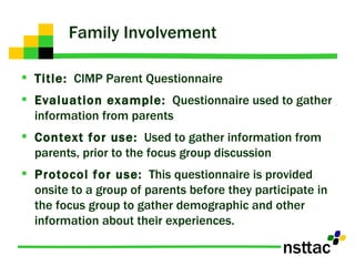 Family Involvement Title:   CIMP Parent Questionnaire Evaluation example:   Questionnaire used to gather information from parents Context for use:   Used to gather information from parents, prior to the focus group discussion Protocol for use:   This questionnaire is provided onsite to a group of parents before they participate in the focus group to gather demographic and other information about their experiences. 