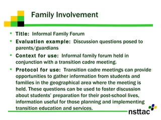 Family Involvement Title:   Informal Family Forum Evaluation example:   Discussion questions posed to parents/guardians Context for use:   Informal family forum held in conjunction with a transition cadre meeting.  Protocol for use:   Transition cadre meetings can provide opportunities to gather information from students and families in the geographical area where the meeting is held. These questions can be used to foster discussion about students’ preparation for their post-school lives, information useful for those planning and implementing transition education and services.  