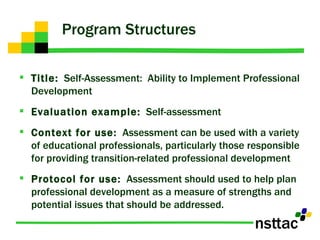 Program Structures Title:   Self-Assessment:  Ability to Implement Professional Development Evaluation example:   Self-assessment Context for use:   Assessment can be used with a variety of educational professionals, particularly those responsible for providing transition-related professional development Protocol for use:   Assessment should used to help plan professional development as a measure of strengths and potential issues that should be addressed.  