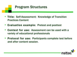 Program Structures Title:   Self-Assessment:  Knowledge of Transition Practices Content Evaluation example:   Pretest and posttest Context for use:   Assessment can be used with a variety of educational professionals  Protocol for use:   Participants complete test before and after content session. 