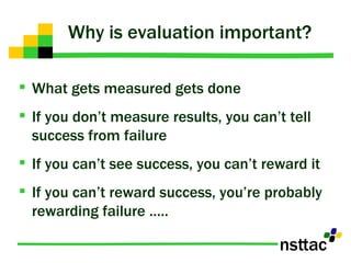 Why is evaluation important? What gets measured gets done If you don’t measure results, you can’t tell success from failure If you can’t see success, you can’t reward it If you can’t reward success, you’re probably rewarding failure ….. 
