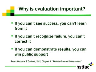 Why is evaluation important? If you can’t see success, you can’t learn from it If you can’t recognize failure, you can’t correct it If you can demonstrate results, you can win public support From: Osborne & Gaebler, 1992, Chapter 5, “Results Oriented Government” 