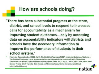 How are schools doing? “ There has been substantial progress at the state, district, and school levels to respond to increased calls for accountability as a mechanism for improving student outcomes… only by accessing data on accountability indicators will districts and schools have the necessary information to improve the performance of students in their school system.” From Abt Associates Inc (2006 April).  Marking the Progress of IDEA Implementation and Volume I: The  Study of State and Local Implementation and Impact of the Individuals with Disabilities Education Act ( SLIIDEA ) Sourcebook Report (1999-2000, 2002-2003, 2003-2004, and 2004-2005 School Years). Study reports, data tables and technical documentation are available at http://abt.sliidea.org. 