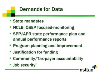 Demands for Data State mandates NCLB, OSEP focused-monitoring SPP/APR state performance plan and annual performance reports  Program planning and improvement Justification for funding Community/Tax-payer accountability Job security! 
