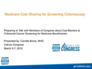 Medicare Cost Sharing for Screening Colonoscopy Preparing to Talk with Members of Congress about Cost Barriers to Colorectal Cancer Screening for Medicare Beneficiaries Presented by: Camille Bonta, MHS Call-on Congress  March 5-7, 2012 