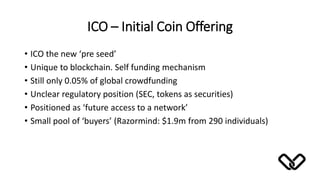 ICO – Initial Coin Offering
• ICO the new ‘pre seed’
• Unique to blockchain. Self funding mechanism
• Still only 0.05% of global crowdfunding
• Unclear regulatory position (SEC, tokens as securities)
• Positioned as ‘future access to a network’
• Small pool of ‘buyers’ (Razormind: $1.9m from 290 individuals)
 