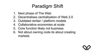 Paradigm Shift
1. Next phase of The Web
2. Decentralises centralisation of Web 2.0
3. Outdated rentier / platform models
4. Collaborative economies at scale
5. Core function likely not business
6. Not about owning code its about creating
markets
 