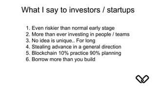 What I say to investors / startups
1. Even riskier than normal early stage
2. More than ever investing in people / teams
3. No idea is unique.. For long
4. Stealing advance in a general direction
5. Blockchain 10% practice 90% planning
6. Borrow more than you build
 
