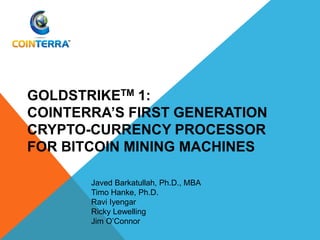 GOLDSTRIKETM 1:
COINTERRA’S FIRST GENERATION
CRYPTO-CURRENCY PROCESSOR
FOR BITCOIN MINING MACHINES
Javed Barkatullah, Ph.D., MBA
Timo Hanke, Ph.D.
Ravi Iyengar
Ricky Lewelling
Jim O’Connor
 
