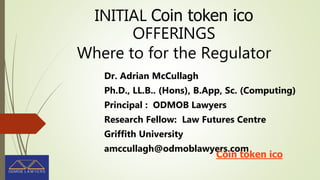 INITIAL Coin token ico
OFFERINGS
Where to for the Regulator
Dr. Adrian McCullagh
Ph.D., LL.B.. (Hons), B.App, Sc. (Computing)
Principal : ODMOB Lawyers
Research Fellow: Law Futures Centre
Griffith University
amccullagh@odmoblawyers.com
Coin token ico
 