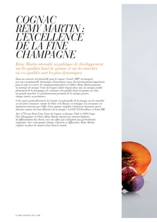 COGNAC
RÉMY MARTIN :
L’EXCELLENCE
DE LA FINE
CHAMPAGNE
Rémy Martin intensifie sa politique de développement
sur les qualités haut de gamme et sur les marchés
où ces qualités sont les plus dynamiques
Dans un contexte très favorable pour le cognac, l’année 2007 est marquée
par une exceptionnelle dynamique d’innovation et par des investissements importants
pour la mise en oeuvre de communications fortes et ciblées. Rémy Martin poursuit
sa stratégie de marque Cœur du Cognac initiée depuis deux ans. La marque profite
pleinement de la dynamique de croissance des qualités haut de gamme sur tous
ses grands marchés. Ce positionnement premium de la marque prouve,
chaque année, sa pertinence.
Cette année particulièrement, la réussite exceptionnelle de la marque sur les marchés
en très forte croissance comme la Chine et la Russie, en témoigne. La croissance est
également soutenue par l’offre d’une gamme complète résolument innovante qui se
structure autour des trois références de la marque : V.S.O.P, X.O Excellence et Louis XIII.
Avec 1738 aux Etats-Unis, Cœur de Cognac en Europe, Club et 1898 Coupe
Fine Champagne en Chine, Rémy Martin répond aux attentes légitimes
de différentiation des clients, avec des offres qui s’adaptent aux particularités
régionales. Avec cette gamme élargie, cohérente et différentiée, Rémy Martin
conforte sa place de numéro deux dans le monde.
8 I RÉMY COINTREAU 2007 I 2008
 