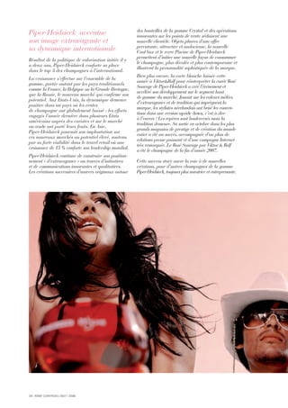 18 I RÉMY COINTREAU 2007 I 2008
Piper-Heidsieck accentue
son image extravagante et
sa dynamique internationale
Résultat de la politique de valorisation initiée il y
a deux ans, Piper-Heidsieck conforte sa place
dans le top 3 des champagnes à l’international.
La croissance s’effectue sur l’ensemble de la
gamme, portée autant par les pays traditionnels
comme la France, la Belgique ou la Grande-Bretagne,
que la Russie, le nouveau marché qui confirme son
potentiel. Aux Etats-Unis, la dynamique demeure
positive dans un pays où les ventes
de champagne ont globalement baissé : les efforts
engagés l’année dernière dans plusieurs Etats
américains auprès des cavistes et sur le marché
on-trade ont porté leurs fruits. En Asie,
Piper-Heidsieck poursuit son implantation sur
ces nouveaux marchés au potentiel élevé, soutenu
par sa forte visibilité dans le travel retail où une
croissance de 15 % conforte son leadership mondial.
Piper-Heidsieck continue de construire son position-
nement « d’extravagance » au travers d’initiatives
et de communications innovantes et qualitatives.
Les créations successives d’univers originaux autour
des bouteilles de la gamme Crystal et des opérations
innovantes sur les points de vente séduisent une
nouvelle clientèle. Objets phares d’une offre
percutante, attractive et audacieuse, la nouvelle
Cool box et le verre Piscine de Piper-Heidsieck
permettent d’initier une nouvelle façon de consommer
le champagne, plus décalée et plus contemporaine et
illustrent la personnalité sophistiquée de la marque.
Bien plus encore, la carte blanche laissée cette
année à Viktor&Rolf pour réinterpréter la cuvée Rosé
Sauvage de Piper-Heidsieck a créé l’événement et
accéléré son développement sur le segment haut
de gamme du marché. Jouant sur les valeurs mêlées
d’extravagance et de tradition qui imprègnent la
marque, les stylistes néerlandais ont brisé les conven-
tions dans une version upside down, c’est à dire
à l’envers ! Les repères sont bouleversés mais la
tradition demeure. Sa sortie en octobre dans les plus
grands magasins de prestige et de création du monde
entier a été un succès, accompagnée d’un plan de
relations presse puissant et d’une campagne Internet
très remarquée. Le Rosé Sauvage par Viktor & Rolf
a été le champagne de la fin d’année 2007.
Cette success story ouvre la voie à de nouvelles
créations, pour d’autres champagnes de la gamme
Piper-Heidsieck, toujours plus novatrice et entreprenante.
 