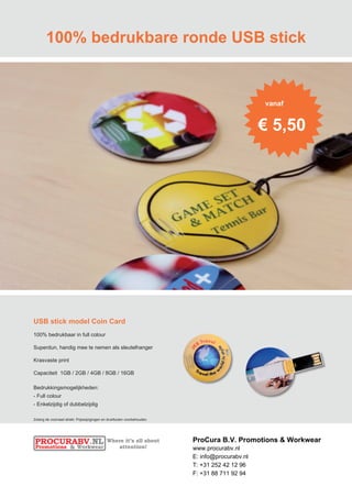 100% bedrukbare ronde USB stick


                                                                                                 vanaf


                                                                                                 € 5,50




USB stick model Coin Card
100% bedrukbaar in full colour

Superdun, handig mee te nemen als sleutelhanger

Krasvaste print

Capaciteit 1GB / 2GB / 4GB / 8GB / 16GB

Bedrukkingsmogelijkheden:
- Full colour
- Enkelzijdig of dubbelzijdig

Zolang de voorraad strekt. Prijswijzigingen en drukfouten voorbehouden.




                                                                          ProCura B.V. Promotions & Workwear
                                                                          www.procurabv.nl
                                                                          E: info@procurabv.nl
                                                                          T: +31 252 42 12 96
                                                                          F: +31 88 711 92 94
 