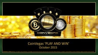 CoinVegas ‘PLAY AND WIN’
Disclaimer: Online betting is not legal in all jurisdictions. CoinVegas recommends that you look into your local laws before playing. It is player’s responsibility to check if betting is legal in his/hers home country.
October 2015
 